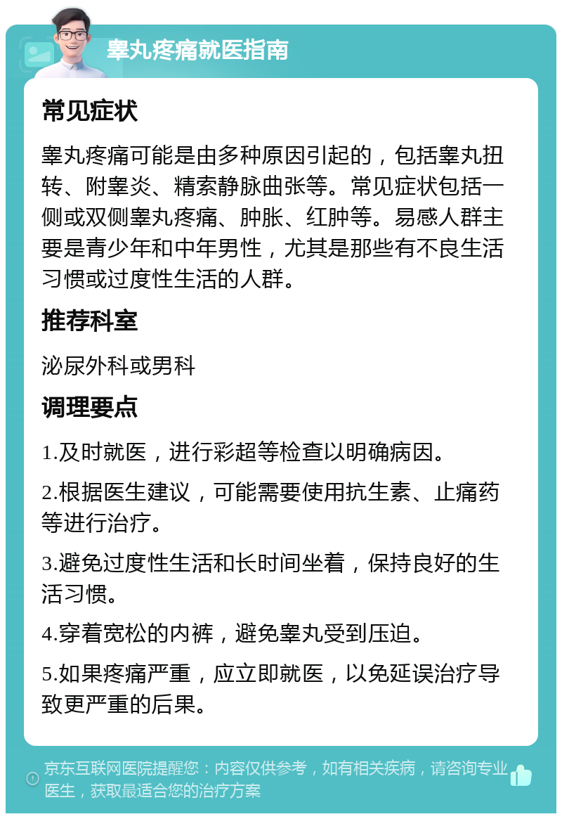 睾丸疼痛就医指南 常见症状 睾丸疼痛可能是由多种原因引起的，包括睾丸扭转、附睾炎、精索静脉曲张等。常见症状包括一侧或双侧睾丸疼痛、肿胀、红肿等。易感人群主要是青少年和中年男性，尤其是那些有不良生活习惯或过度性生活的人群。 推荐科室 泌尿外科或男科 调理要点 1.及时就医，进行彩超等检查以明确病因。 2.根据医生建议，可能需要使用抗生素、止痛药等进行治疗。 3.避免过度性生活和长时间坐着，保持良好的生活习惯。 4.穿着宽松的内裤，避免睾丸受到压迫。 5.如果疼痛严重，应立即就医，以免延误治疗导致更严重的后果。