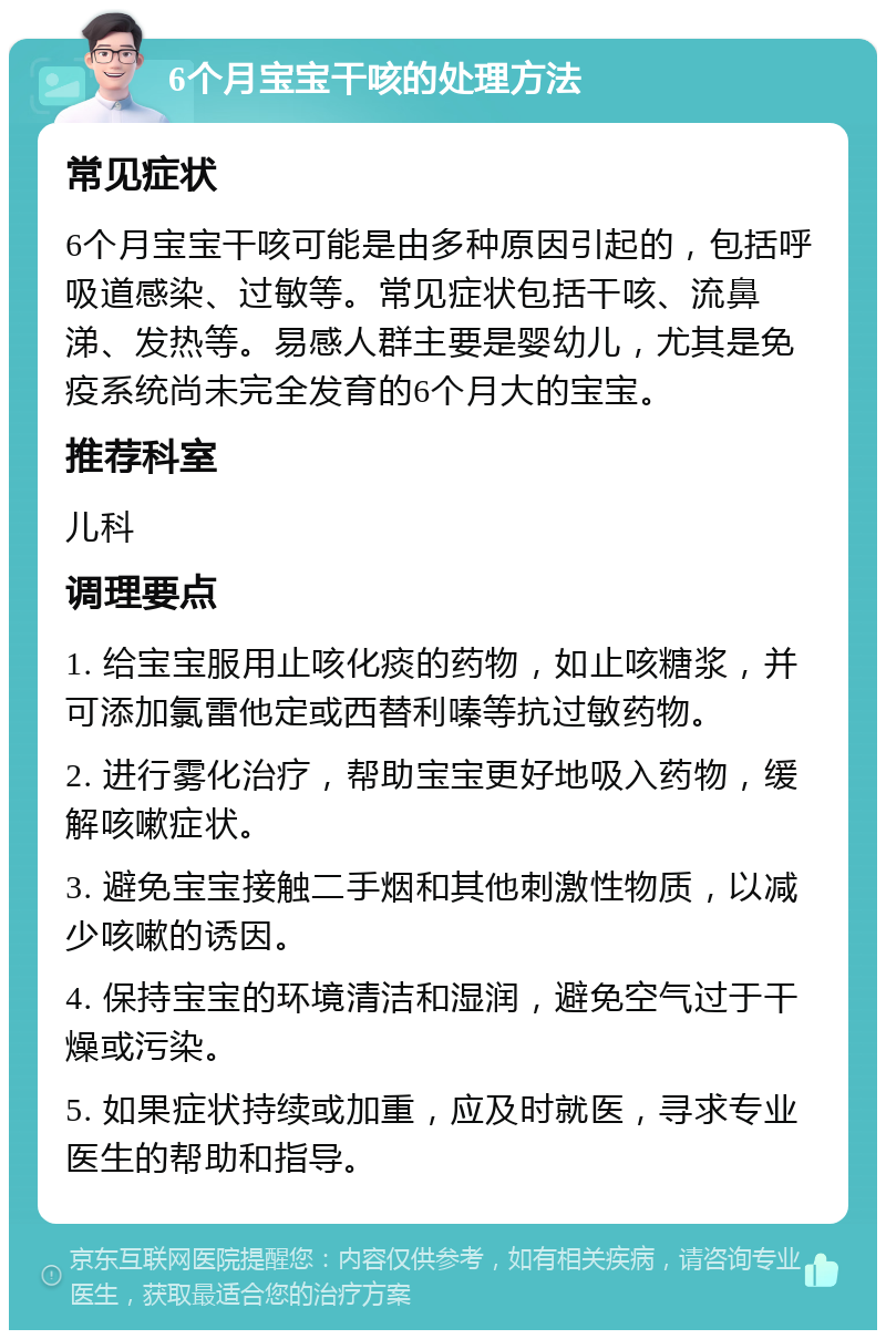 6个月宝宝干咳的处理方法 常见症状 6个月宝宝干咳可能是由多种原因引起的，包括呼吸道感染、过敏等。常见症状包括干咳、流鼻涕、发热等。易感人群主要是婴幼儿，尤其是免疫系统尚未完全发育的6个月大的宝宝。 推荐科室 儿科 调理要点 1. 给宝宝服用止咳化痰的药物，如止咳糖浆，并可添加氯雷他定或西替利嗪等抗过敏药物。 2. 进行雾化治疗，帮助宝宝更好地吸入药物，缓解咳嗽症状。 3. 避免宝宝接触二手烟和其他刺激性物质，以减少咳嗽的诱因。 4. 保持宝宝的环境清洁和湿润，避免空气过于干燥或污染。 5. 如果症状持续或加重，应及时就医，寻求专业医生的帮助和指导。