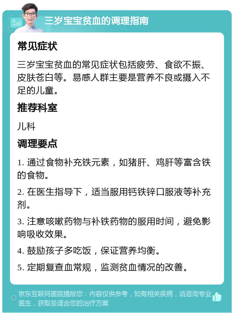 三岁宝宝贫血的调理指南 常见症状 三岁宝宝贫血的常见症状包括疲劳、食欲不振、皮肤苍白等。易感人群主要是营养不良或摄入不足的儿童。 推荐科室 儿科 调理要点 1. 通过食物补充铁元素，如猪肝、鸡肝等富含铁的食物。 2. 在医生指导下，适当服用钙铁锌口服液等补充剂。 3. 注意咳嗽药物与补铁药物的服用时间，避免影响吸收效果。 4. 鼓励孩子多吃饭，保证营养均衡。 5. 定期复查血常规，监测贫血情况的改善。