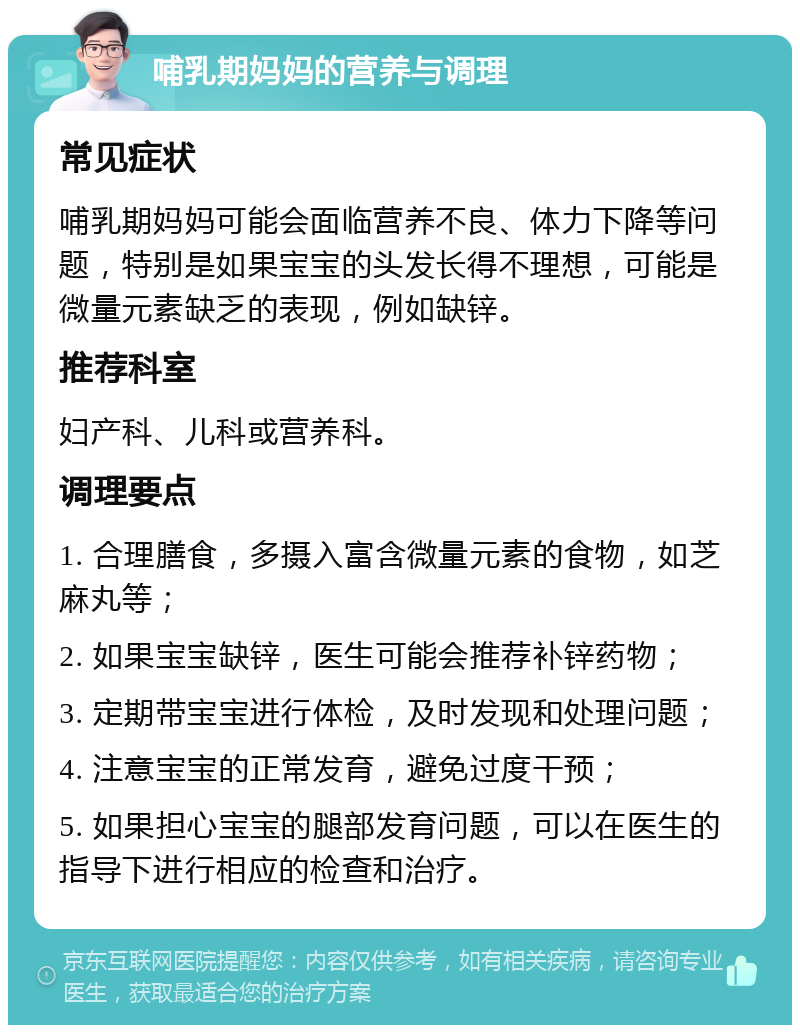 哺乳期妈妈的营养与调理 常见症状 哺乳期妈妈可能会面临营养不良、体力下降等问题，特别是如果宝宝的头发长得不理想，可能是微量元素缺乏的表现，例如缺锌。 推荐科室 妇产科、儿科或营养科。 调理要点 1. 合理膳食，多摄入富含微量元素的食物，如芝麻丸等； 2. 如果宝宝缺锌，医生可能会推荐补锌药物； 3. 定期带宝宝进行体检，及时发现和处理问题； 4. 注意宝宝的正常发育，避免过度干预； 5. 如果担心宝宝的腿部发育问题，可以在医生的指导下进行相应的检查和治疗。