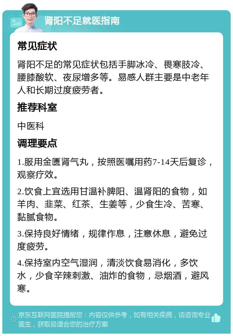 肾阳不足就医指南 常见症状 肾阳不足的常见症状包括手脚冰冷、畏寒肢冷、腰膝酸软、夜尿增多等。易感人群主要是中老年人和长期过度疲劳者。 推荐科室 中医科 调理要点 1.服用金匮肾气丸，按照医嘱用药7-14天后复诊，观察疗效。 2.饮食上宜选用甘温补脾阳、温肾阳的食物，如羊肉、韭菜、红茶、生姜等，少食生冷、苦寒、黏腻食物。 3.保持良好情绪，规律作息，注意休息，避免过度疲劳。 4.保持室内空气湿润，清淡饮食易消化，多饮水，少食辛辣刺激、油炸的食物，忌烟酒，避风寒。