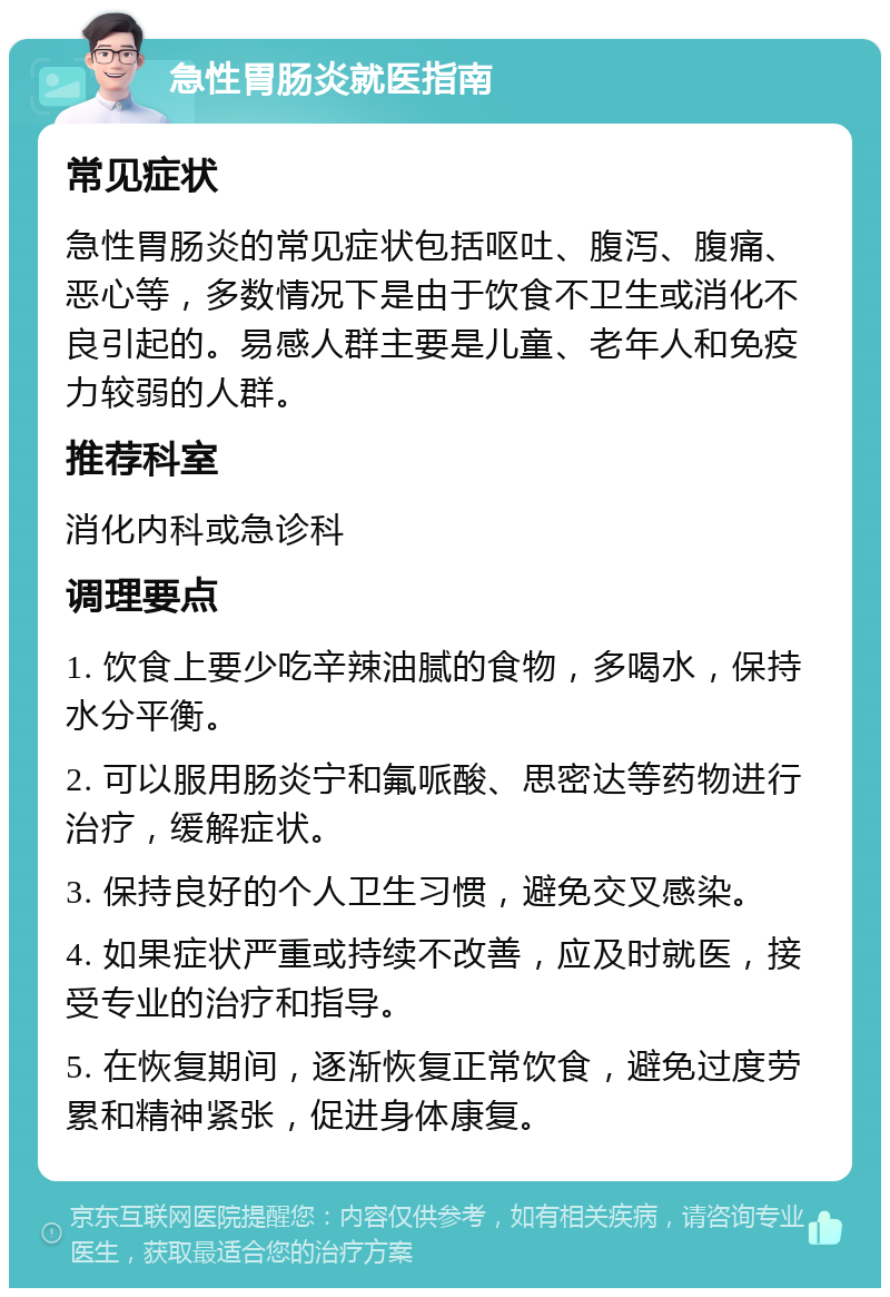 急性胃肠炎就医指南 常见症状 急性胃肠炎的常见症状包括呕吐、腹泻、腹痛、恶心等，多数情况下是由于饮食不卫生或消化不良引起的。易感人群主要是儿童、老年人和免疫力较弱的人群。 推荐科室 消化内科或急诊科 调理要点 1. 饮食上要少吃辛辣油腻的食物，多喝水，保持水分平衡。 2. 可以服用肠炎宁和氟哌酸、思密达等药物进行治疗，缓解症状。 3. 保持良好的个人卫生习惯，避免交叉感染。 4. 如果症状严重或持续不改善，应及时就医，接受专业的治疗和指导。 5. 在恢复期间，逐渐恢复正常饮食，避免过度劳累和精神紧张，促进身体康复。