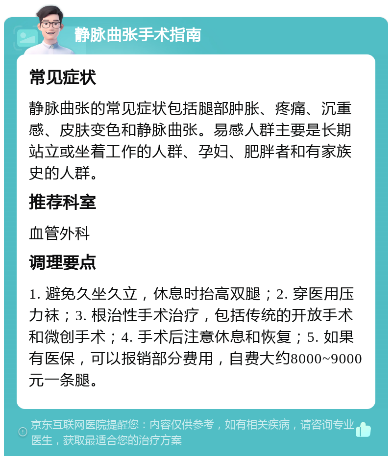 静脉曲张手术指南 常见症状 静脉曲张的常见症状包括腿部肿胀、疼痛、沉重感、皮肤变色和静脉曲张。易感人群主要是长期站立或坐着工作的人群、孕妇、肥胖者和有家族史的人群。 推荐科室 血管外科 调理要点 1. 避免久坐久立，休息时抬高双腿；2. 穿医用压力袜；3. 根治性手术治疗，包括传统的开放手术和微创手术；4. 手术后注意休息和恢复；5. 如果有医保，可以报销部分费用，自费大约8000~9000元一条腿。