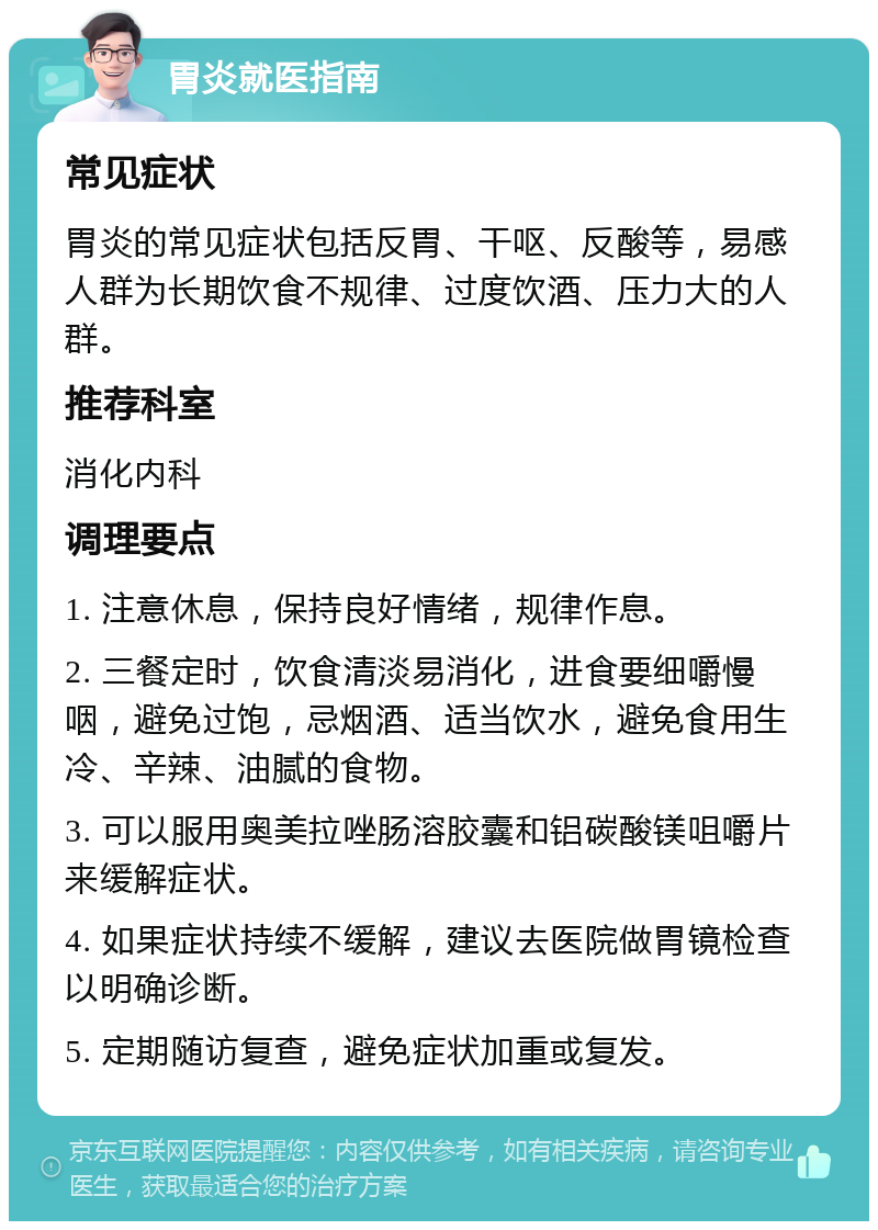 胃炎就医指南 常见症状 胃炎的常见症状包括反胃、干呕、反酸等，易感人群为长期饮食不规律、过度饮酒、压力大的人群。 推荐科室 消化内科 调理要点 1. 注意休息，保持良好情绪，规律作息。 2. 三餐定时，饮食清淡易消化，进食要细嚼慢咽，避免过饱，忌烟酒、适当饮水，避免食用生冷、辛辣、油腻的食物。 3. 可以服用奥美拉唑肠溶胶囊和铝碳酸镁咀嚼片来缓解症状。 4. 如果症状持续不缓解，建议去医院做胃镜检查以明确诊断。 5. 定期随访复查，避免症状加重或复发。