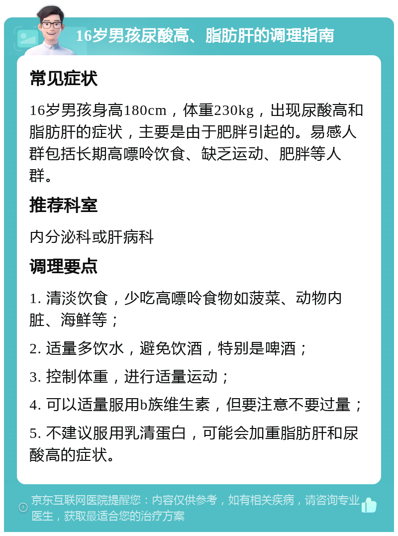 16岁男孩尿酸高、脂肪肝的调理指南 常见症状 16岁男孩身高180cm，体重230kg，出现尿酸高和脂肪肝的症状，主要是由于肥胖引起的。易感人群包括长期高嘌呤饮食、缺乏运动、肥胖等人群。 推荐科室 内分泌科或肝病科 调理要点 1. 清淡饮食，少吃高嘌呤食物如菠菜、动物内脏、海鲜等； 2. 适量多饮水，避免饮酒，特别是啤酒； 3. 控制体重，进行适量运动； 4. 可以适量服用b族维生素，但要注意不要过量； 5. 不建议服用乳清蛋白，可能会加重脂肪肝和尿酸高的症状。