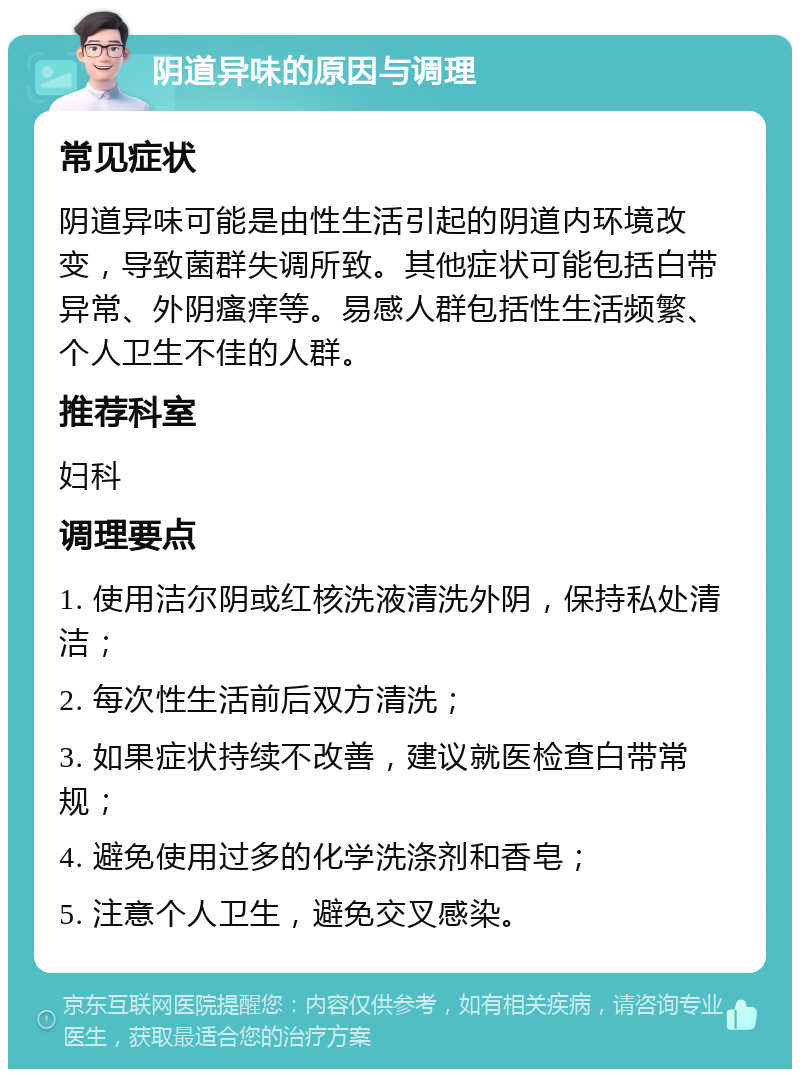 阴道异味的原因与调理 常见症状 阴道异味可能是由性生活引起的阴道内环境改变，导致菌群失调所致。其他症状可能包括白带异常、外阴瘙痒等。易感人群包括性生活频繁、个人卫生不佳的人群。 推荐科室 妇科 调理要点 1. 使用洁尔阴或红核洗液清洗外阴，保持私处清洁； 2. 每次性生活前后双方清洗； 3. 如果症状持续不改善，建议就医检查白带常规； 4. 避免使用过多的化学洗涤剂和香皂； 5. 注意个人卫生，避免交叉感染。