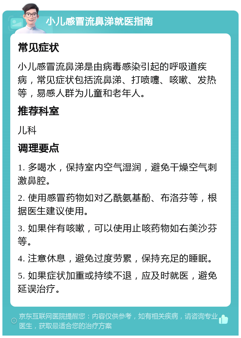 小儿感冒流鼻涕就医指南 常见症状 小儿感冒流鼻涕是由病毒感染引起的呼吸道疾病，常见症状包括流鼻涕、打喷嚏、咳嗽、发热等，易感人群为儿童和老年人。 推荐科室 儿科 调理要点 1. 多喝水，保持室内空气湿润，避免干燥空气刺激鼻腔。 2. 使用感冒药物如对乙酰氨基酚、布洛芬等，根据医生建议使用。 3. 如果伴有咳嗽，可以使用止咳药物如右美沙芬等。 4. 注意休息，避免过度劳累，保持充足的睡眠。 5. 如果症状加重或持续不退，应及时就医，避免延误治疗。