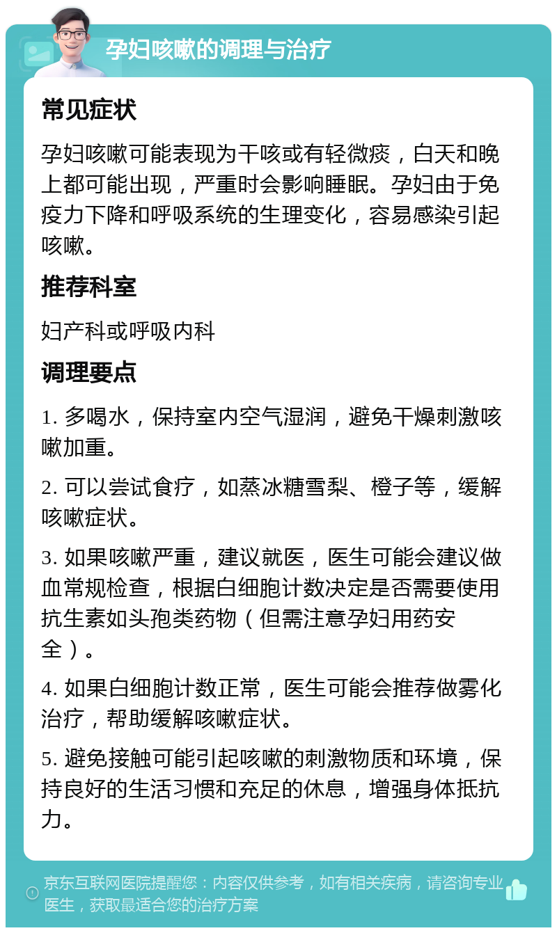 孕妇咳嗽的调理与治疗 常见症状 孕妇咳嗽可能表现为干咳或有轻微痰，白天和晚上都可能出现，严重时会影响睡眠。孕妇由于免疫力下降和呼吸系统的生理变化，容易感染引起咳嗽。 推荐科室 妇产科或呼吸内科 调理要点 1. 多喝水，保持室内空气湿润，避免干燥刺激咳嗽加重。 2. 可以尝试食疗，如蒸冰糖雪梨、橙子等，缓解咳嗽症状。 3. 如果咳嗽严重，建议就医，医生可能会建议做血常规检查，根据白细胞计数决定是否需要使用抗生素如头孢类药物（但需注意孕妇用药安全）。 4. 如果白细胞计数正常，医生可能会推荐做雾化治疗，帮助缓解咳嗽症状。 5. 避免接触可能引起咳嗽的刺激物质和环境，保持良好的生活习惯和充足的休息，增强身体抵抗力。