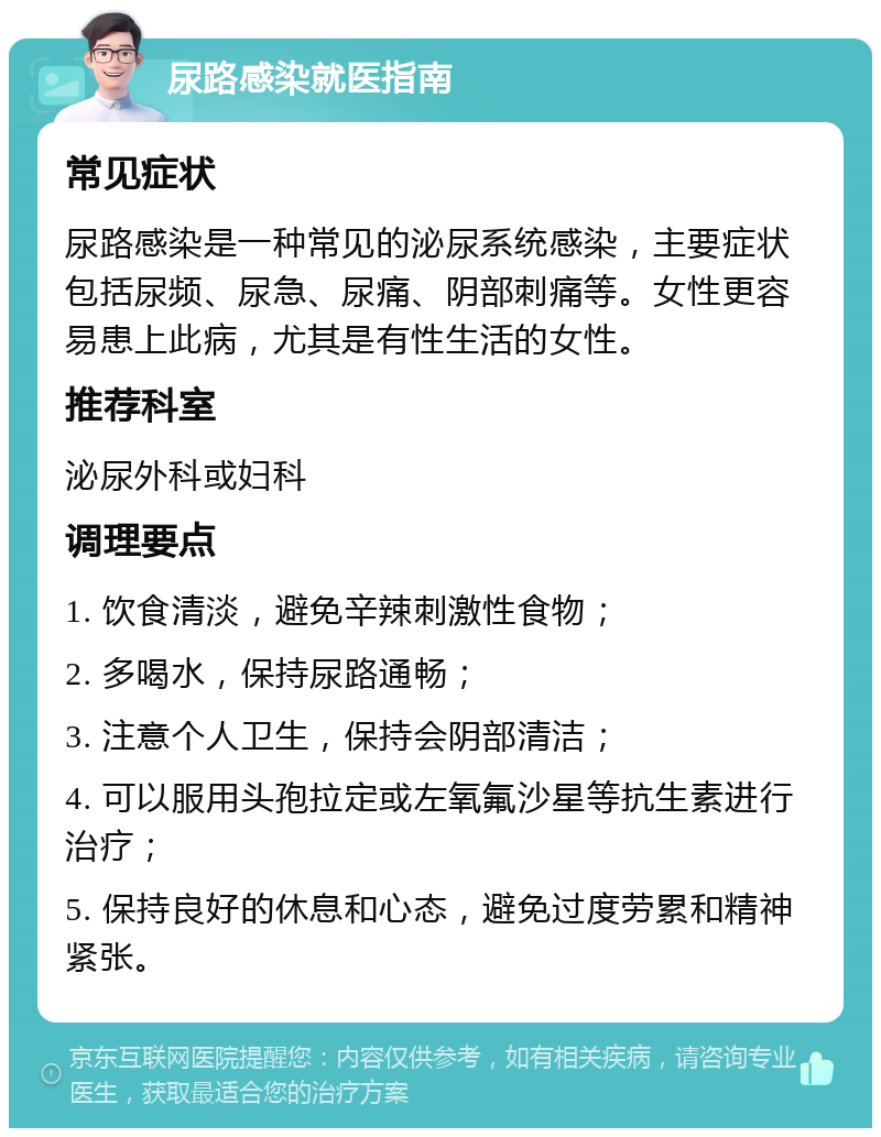 尿路感染就医指南 常见症状 尿路感染是一种常见的泌尿系统感染，主要症状包括尿频、尿急、尿痛、阴部刺痛等。女性更容易患上此病，尤其是有性生活的女性。 推荐科室 泌尿外科或妇科 调理要点 1. 饮食清淡，避免辛辣刺激性食物； 2. 多喝水，保持尿路通畅； 3. 注意个人卫生，保持会阴部清洁； 4. 可以服用头孢拉定或左氧氟沙星等抗生素进行治疗； 5. 保持良好的休息和心态，避免过度劳累和精神紧张。