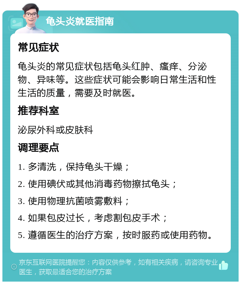 龟头炎就医指南 常见症状 龟头炎的常见症状包括龟头红肿、瘙痒、分泌物、异味等。这些症状可能会影响日常生活和性生活的质量，需要及时就医。 推荐科室 泌尿外科或皮肤科 调理要点 1. 多清洗，保持龟头干燥； 2. 使用碘伏或其他消毒药物擦拭龟头； 3. 使用物理抗菌喷雾敷料； 4. 如果包皮过长，考虑割包皮手术； 5. 遵循医生的治疗方案，按时服药或使用药物。