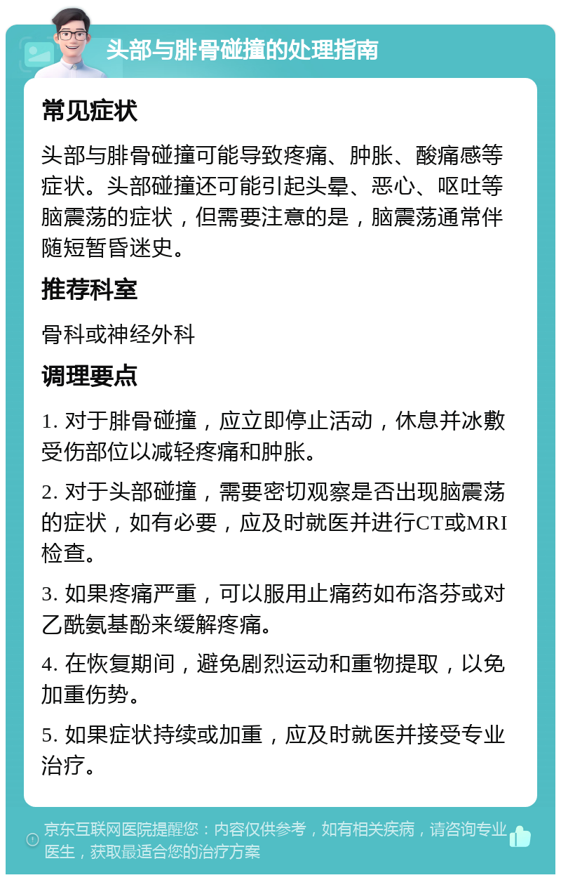 头部与腓骨碰撞的处理指南 常见症状 头部与腓骨碰撞可能导致疼痛、肿胀、酸痛感等症状。头部碰撞还可能引起头晕、恶心、呕吐等脑震荡的症状，但需要注意的是，脑震荡通常伴随短暂昏迷史。 推荐科室 骨科或神经外科 调理要点 1. 对于腓骨碰撞，应立即停止活动，休息并冰敷受伤部位以减轻疼痛和肿胀。 2. 对于头部碰撞，需要密切观察是否出现脑震荡的症状，如有必要，应及时就医并进行CT或MRI检查。 3. 如果疼痛严重，可以服用止痛药如布洛芬或对乙酰氨基酚来缓解疼痛。 4. 在恢复期间，避免剧烈运动和重物提取，以免加重伤势。 5. 如果症状持续或加重，应及时就医并接受专业治疗。