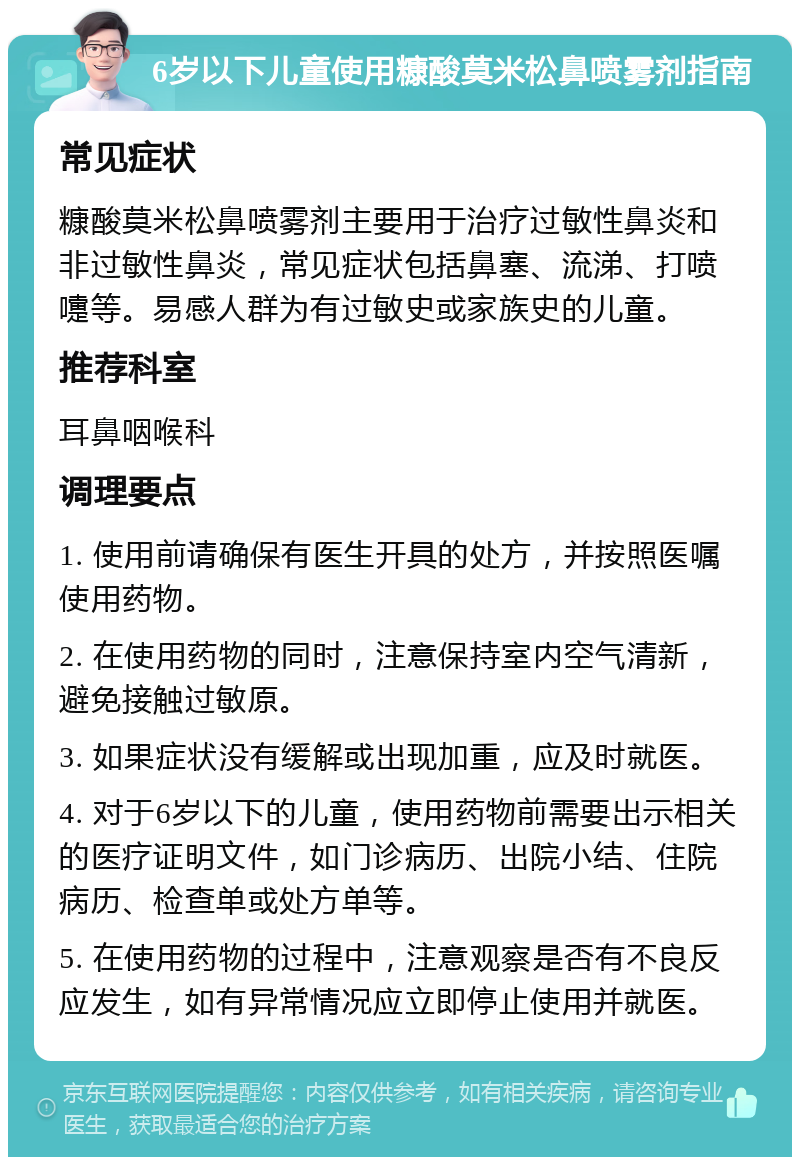 6岁以下儿童使用糠酸莫米松鼻喷雾剂指南 常见症状 糠酸莫米松鼻喷雾剂主要用于治疗过敏性鼻炎和非过敏性鼻炎，常见症状包括鼻塞、流涕、打喷嚏等。易感人群为有过敏史或家族史的儿童。 推荐科室 耳鼻咽喉科 调理要点 1. 使用前请确保有医生开具的处方，并按照医嘱使用药物。 2. 在使用药物的同时，注意保持室内空气清新，避免接触过敏原。 3. 如果症状没有缓解或出现加重，应及时就医。 4. 对于6岁以下的儿童，使用药物前需要出示相关的医疗证明文件，如门诊病历、出院小结、住院病历、检查单或处方单等。 5. 在使用药物的过程中，注意观察是否有不良反应发生，如有异常情况应立即停止使用并就医。