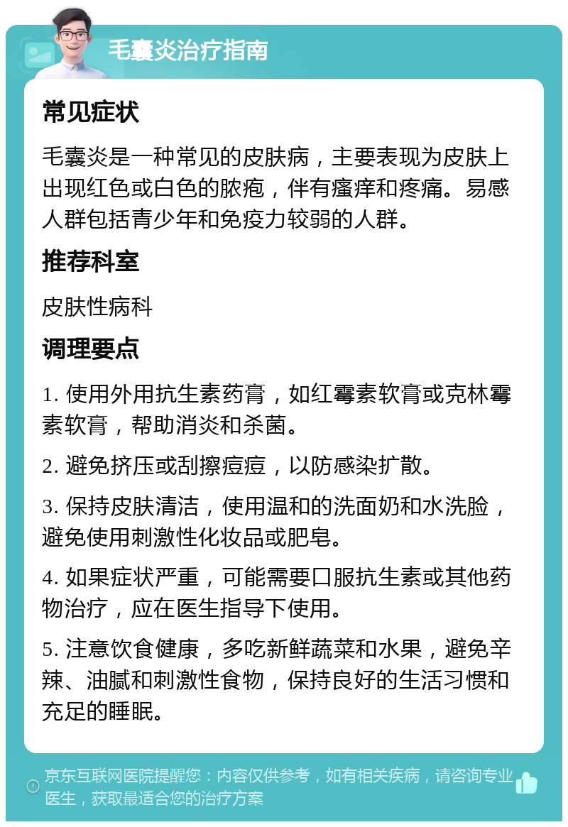 毛囊炎治疗指南 常见症状 毛囊炎是一种常见的皮肤病，主要表现为皮肤上出现红色或白色的脓疱，伴有瘙痒和疼痛。易感人群包括青少年和免疫力较弱的人群。 推荐科室 皮肤性病科 调理要点 1. 使用外用抗生素药膏，如红霉素软膏或克林霉素软膏，帮助消炎和杀菌。 2. 避免挤压或刮擦痘痘，以防感染扩散。 3. 保持皮肤清洁，使用温和的洗面奶和水洗脸，避免使用刺激性化妆品或肥皂。 4. 如果症状严重，可能需要口服抗生素或其他药物治疗，应在医生指导下使用。 5. 注意饮食健康，多吃新鲜蔬菜和水果，避免辛辣、油腻和刺激性食物，保持良好的生活习惯和充足的睡眠。