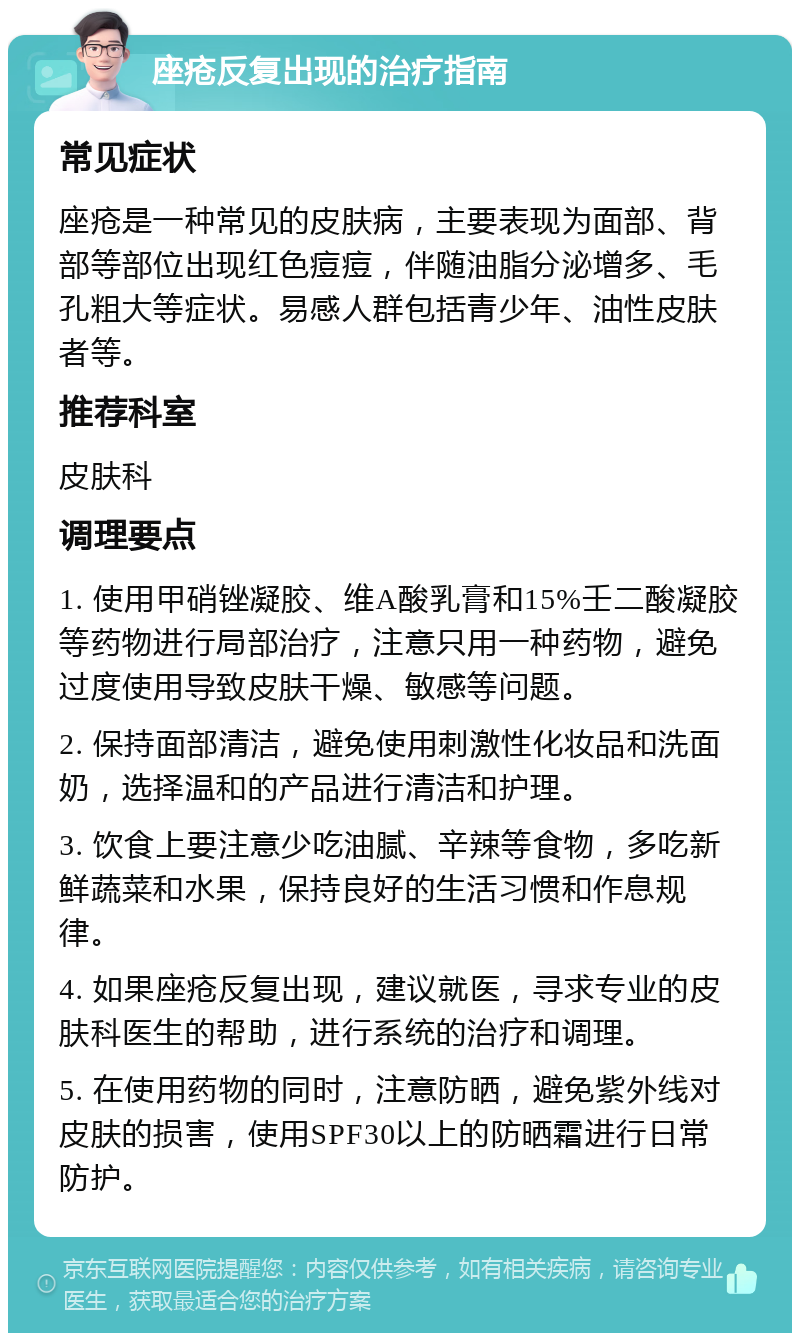 座疮反复出现的治疗指南 常见症状 座疮是一种常见的皮肤病，主要表现为面部、背部等部位出现红色痘痘，伴随油脂分泌增多、毛孔粗大等症状。易感人群包括青少年、油性皮肤者等。 推荐科室 皮肤科 调理要点 1. 使用甲硝锉凝胶、维A酸乳膏和15%壬二酸凝胶等药物进行局部治疗，注意只用一种药物，避免过度使用导致皮肤干燥、敏感等问题。 2. 保持面部清洁，避免使用刺激性化妆品和洗面奶，选择温和的产品进行清洁和护理。 3. 饮食上要注意少吃油腻、辛辣等食物，多吃新鲜蔬菜和水果，保持良好的生活习惯和作息规律。 4. 如果座疮反复出现，建议就医，寻求专业的皮肤科医生的帮助，进行系统的治疗和调理。 5. 在使用药物的同时，注意防晒，避免紫外线对皮肤的损害，使用SPF30以上的防晒霜进行日常防护。