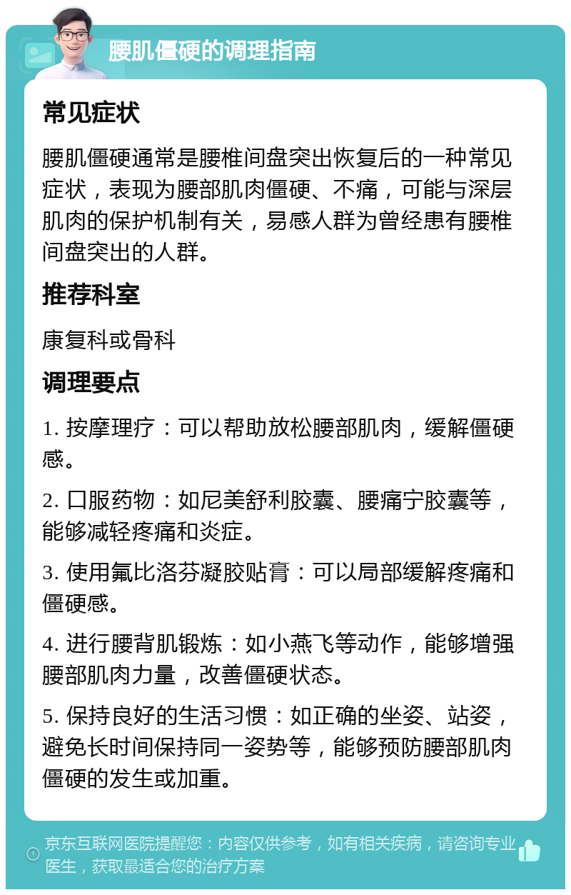 腰肌僵硬的调理指南 常见症状 腰肌僵硬通常是腰椎间盘突出恢复后的一种常见症状，表现为腰部肌肉僵硬、不痛，可能与深层肌肉的保护机制有关，易感人群为曾经患有腰椎间盘突出的人群。 推荐科室 康复科或骨科 调理要点 1. 按摩理疗：可以帮助放松腰部肌肉，缓解僵硬感。 2. 口服药物：如尼美舒利胶囊、腰痛宁胶囊等，能够减轻疼痛和炎症。 3. 使用氟比洛芬凝胶贴膏：可以局部缓解疼痛和僵硬感。 4. 进行腰背肌锻炼：如小燕飞等动作，能够增强腰部肌肉力量，改善僵硬状态。 5. 保持良好的生活习惯：如正确的坐姿、站姿，避免长时间保持同一姿势等，能够预防腰部肌肉僵硬的发生或加重。