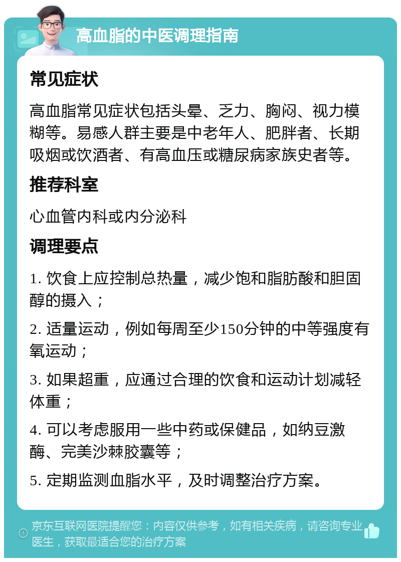 高血脂的中医调理指南 常见症状 高血脂常见症状包括头晕、乏力、胸闷、视力模糊等。易感人群主要是中老年人、肥胖者、长期吸烟或饮酒者、有高血压或糖尿病家族史者等。 推荐科室 心血管内科或内分泌科 调理要点 1. 饮食上应控制总热量，减少饱和脂肪酸和胆固醇的摄入； 2. 适量运动，例如每周至少150分钟的中等强度有氧运动； 3. 如果超重，应通过合理的饮食和运动计划减轻体重； 4. 可以考虑服用一些中药或保健品，如纳豆激酶、完美沙棘胶囊等； 5. 定期监测血脂水平，及时调整治疗方案。