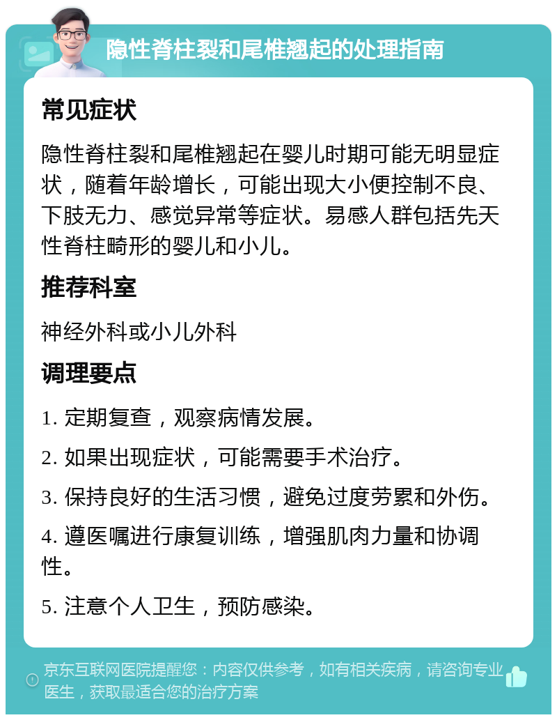 隐性脊柱裂和尾椎翘起的处理指南 常见症状 隐性脊柱裂和尾椎翘起在婴儿时期可能无明显症状，随着年龄增长，可能出现大小便控制不良、下肢无力、感觉异常等症状。易感人群包括先天性脊柱畸形的婴儿和小儿。 推荐科室 神经外科或小儿外科 调理要点 1. 定期复查，观察病情发展。 2. 如果出现症状，可能需要手术治疗。 3. 保持良好的生活习惯，避免过度劳累和外伤。 4. 遵医嘱进行康复训练，增强肌肉力量和协调性。 5. 注意个人卫生，预防感染。