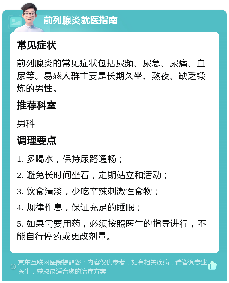 前列腺炎就医指南 常见症状 前列腺炎的常见症状包括尿频、尿急、尿痛、血尿等。易感人群主要是长期久坐、熬夜、缺乏锻炼的男性。 推荐科室 男科 调理要点 1. 多喝水，保持尿路通畅； 2. 避免长时间坐着，定期站立和活动； 3. 饮食清淡，少吃辛辣刺激性食物； 4. 规律作息，保证充足的睡眠； 5. 如果需要用药，必须按照医生的指导进行，不能自行停药或更改剂量。