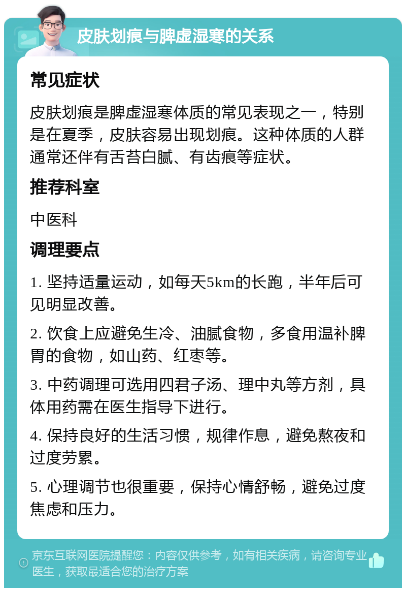 皮肤划痕与脾虚湿寒的关系 常见症状 皮肤划痕是脾虚湿寒体质的常见表现之一，特别是在夏季，皮肤容易出现划痕。这种体质的人群通常还伴有舌苔白腻、有齿痕等症状。 推荐科室 中医科 调理要点 1. 坚持适量运动，如每天5km的长跑，半年后可见明显改善。 2. 饮食上应避免生冷、油腻食物，多食用温补脾胃的食物，如山药、红枣等。 3. 中药调理可选用四君子汤、理中丸等方剂，具体用药需在医生指导下进行。 4. 保持良好的生活习惯，规律作息，避免熬夜和过度劳累。 5. 心理调节也很重要，保持心情舒畅，避免过度焦虑和压力。