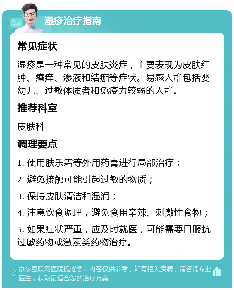 湿疹治疗指南 常见症状 湿疹是一种常见的皮肤炎症，主要表现为皮肤红肿、瘙痒、渗液和结痂等症状。易感人群包括婴幼儿、过敏体质者和免疫力较弱的人群。 推荐科室 皮肤科 调理要点 1. 使用肤乐霜等外用药膏进行局部治疗； 2. 避免接触可能引起过敏的物质； 3. 保持皮肤清洁和湿润； 4. 注意饮食调理，避免食用辛辣、刺激性食物； 5. 如果症状严重，应及时就医，可能需要口服抗过敏药物或激素类药物治疗。