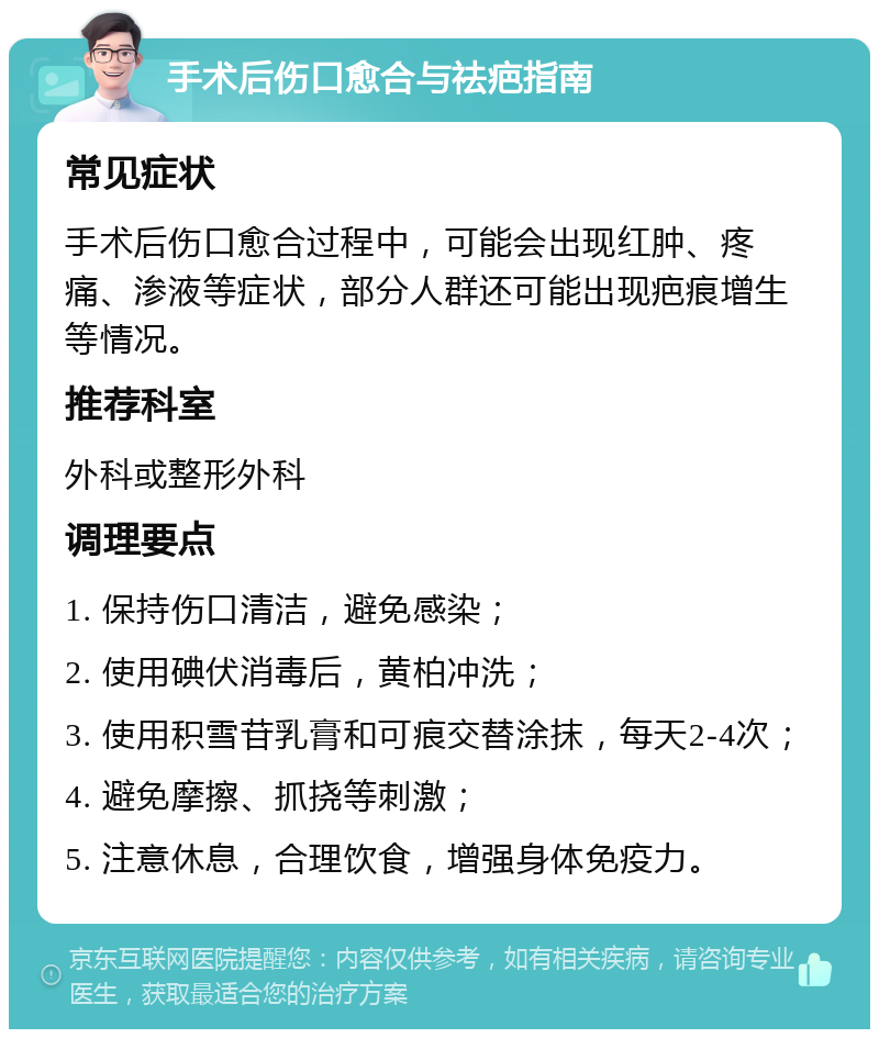 手术后伤口愈合与祛疤指南 常见症状 手术后伤口愈合过程中，可能会出现红肿、疼痛、渗液等症状，部分人群还可能出现疤痕增生等情况。 推荐科室 外科或整形外科 调理要点 1. 保持伤口清洁，避免感染； 2. 使用碘伏消毒后，黄柏冲洗； 3. 使用积雪苷乳膏和可痕交替涂抹，每天2-4次； 4. 避免摩擦、抓挠等刺激； 5. 注意休息，合理饮食，增强身体免疫力。