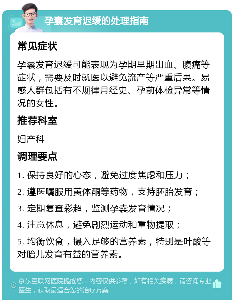 孕囊发育迟缓的处理指南 常见症状 孕囊发育迟缓可能表现为孕期早期出血、腹痛等症状，需要及时就医以避免流产等严重后果。易感人群包括有不规律月经史、孕前体检异常等情况的女性。 推荐科室 妇产科 调理要点 1. 保持良好的心态，避免过度焦虑和压力； 2. 遵医嘱服用黄体酮等药物，支持胚胎发育； 3. 定期复查彩超，监测孕囊发育情况； 4. 注意休息，避免剧烈运动和重物提取； 5. 均衡饮食，摄入足够的营养素，特别是叶酸等对胎儿发育有益的营养素。