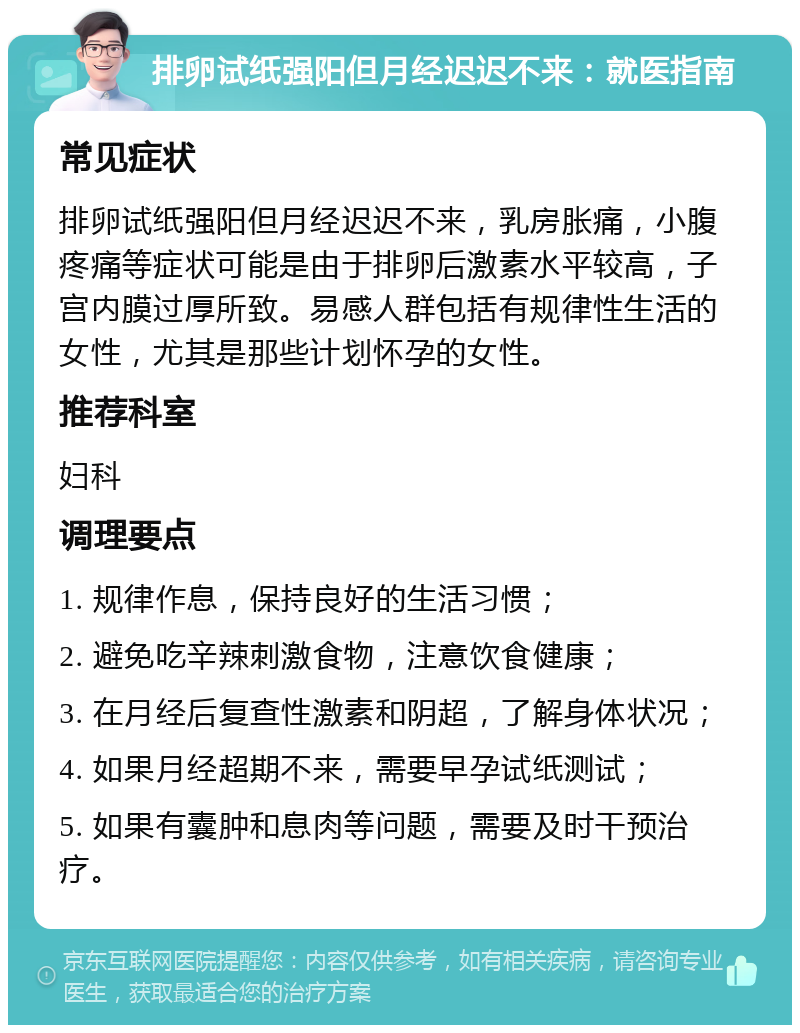 排卵试纸强阳但月经迟迟不来：就医指南 常见症状 排卵试纸强阳但月经迟迟不来，乳房胀痛，小腹疼痛等症状可能是由于排卵后激素水平较高，子宫内膜过厚所致。易感人群包括有规律性生活的女性，尤其是那些计划怀孕的女性。 推荐科室 妇科 调理要点 1. 规律作息，保持良好的生活习惯； 2. 避免吃辛辣刺激食物，注意饮食健康； 3. 在月经后复查性激素和阴超，了解身体状况； 4. 如果月经超期不来，需要早孕试纸测试； 5. 如果有囊肿和息肉等问题，需要及时干预治疗。