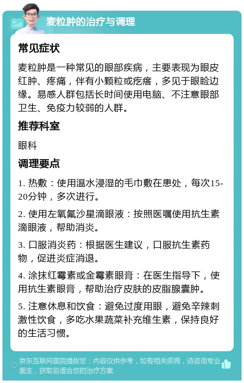 麦粒肿的治疗与调理 常见症状 麦粒肿是一种常见的眼部疾病，主要表现为眼皮红肿、疼痛，伴有小颗粒或疙瘩，多见于眼睑边缘。易感人群包括长时间使用电脑、不注意眼部卫生、免疫力较弱的人群。 推荐科室 眼科 调理要点 1. 热敷：使用温水浸湿的毛巾敷在患处，每次15-20分钟，多次进行。 2. 使用左氧氟沙星滴眼液：按照医嘱使用抗生素滴眼液，帮助消炎。 3. 口服消炎药：根据医生建议，口服抗生素药物，促进炎症消退。 4. 涂抹红霉素或金霉素眼膏：在医生指导下，使用抗生素眼膏，帮助治疗皮肤的皮脂腺囊肿。 5. 注意休息和饮食：避免过度用眼，避免辛辣刺激性饮食，多吃水果蔬菜补充维生素，保持良好的生活习惯。