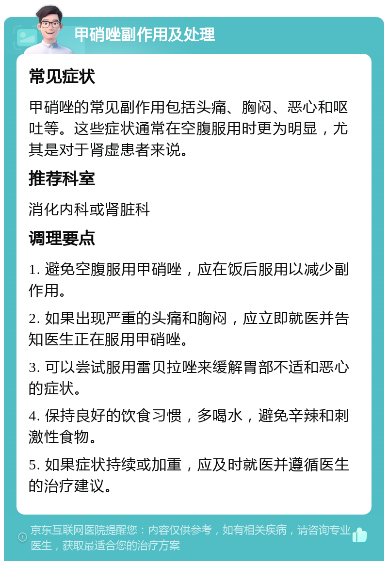 甲硝唑副作用及处理 常见症状 甲硝唑的常见副作用包括头痛、胸闷、恶心和呕吐等。这些症状通常在空腹服用时更为明显，尤其是对于肾虚患者来说。 推荐科室 消化内科或肾脏科 调理要点 1. 避免空腹服用甲硝唑，应在饭后服用以减少副作用。 2. 如果出现严重的头痛和胸闷，应立即就医并告知医生正在服用甲硝唑。 3. 可以尝试服用雷贝拉唑来缓解胃部不适和恶心的症状。 4. 保持良好的饮食习惯，多喝水，避免辛辣和刺激性食物。 5. 如果症状持续或加重，应及时就医并遵循医生的治疗建议。