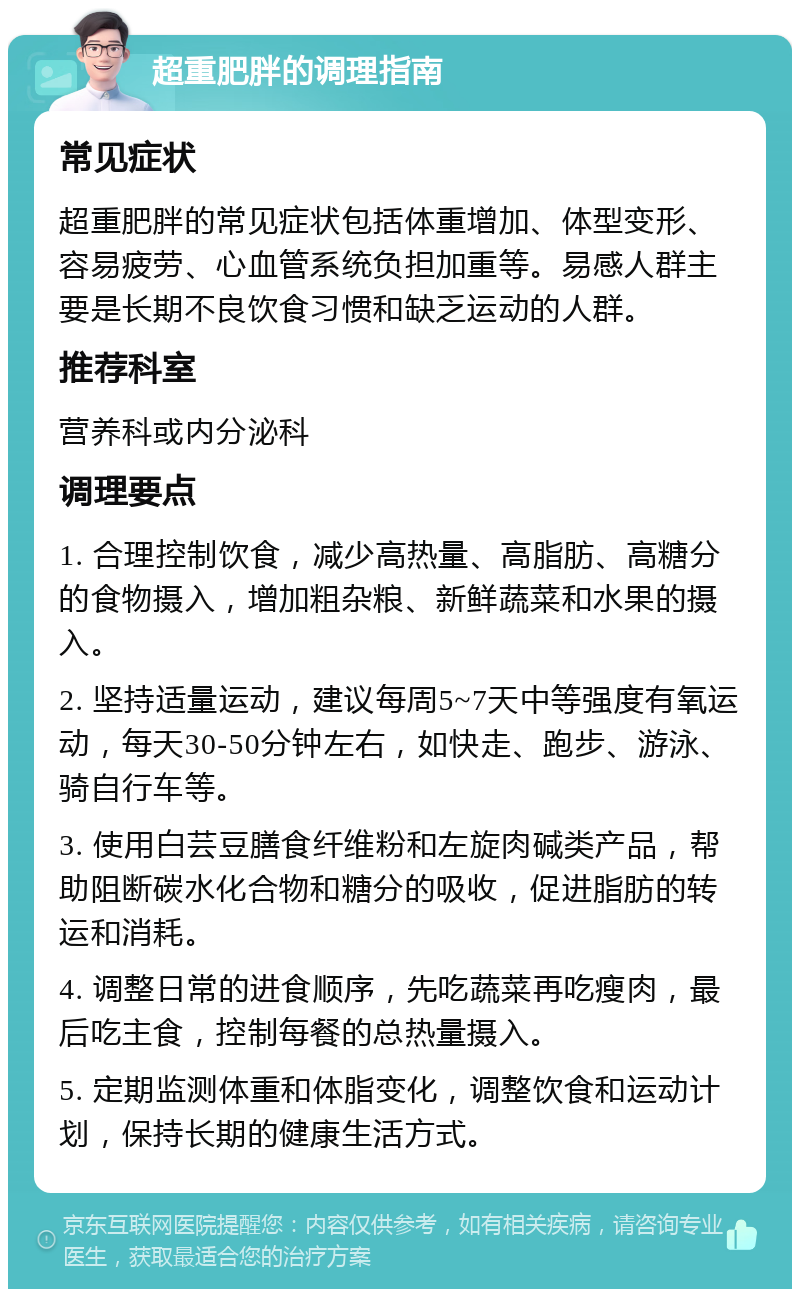 超重肥胖的调理指南 常见症状 超重肥胖的常见症状包括体重增加、体型变形、容易疲劳、心血管系统负担加重等。易感人群主要是长期不良饮食习惯和缺乏运动的人群。 推荐科室 营养科或内分泌科 调理要点 1. 合理控制饮食，减少高热量、高脂肪、高糖分的食物摄入，增加粗杂粮、新鲜蔬菜和水果的摄入。 2. 坚持适量运动，建议每周5~7天中等强度有氧运动，每天30-50分钟左右，如快走、跑步、游泳、骑自行车等。 3. 使用白芸豆膳食纤维粉和左旋肉碱类产品，帮助阻断碳水化合物和糖分的吸收，促进脂肪的转运和消耗。 4. 调整日常的进食顺序，先吃蔬菜再吃瘦肉，最后吃主食，控制每餐的总热量摄入。 5. 定期监测体重和体脂变化，调整饮食和运动计划，保持长期的健康生活方式。