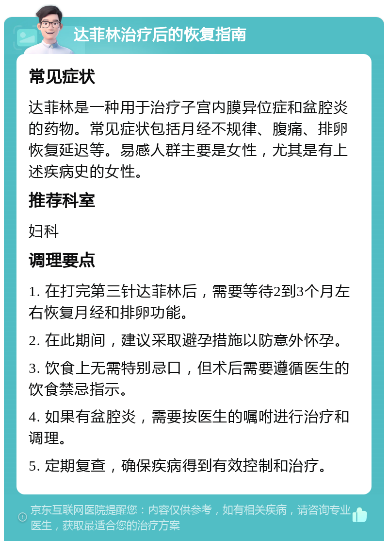 达菲林治疗后的恢复指南 常见症状 达菲林是一种用于治疗子宫内膜异位症和盆腔炎的药物。常见症状包括月经不规律、腹痛、排卵恢复延迟等。易感人群主要是女性，尤其是有上述疾病史的女性。 推荐科室 妇科 调理要点 1. 在打完第三针达菲林后，需要等待2到3个月左右恢复月经和排卵功能。 2. 在此期间，建议采取避孕措施以防意外怀孕。 3. 饮食上无需特别忌口，但术后需要遵循医生的饮食禁忌指示。 4. 如果有盆腔炎，需要按医生的嘱咐进行治疗和调理。 5. 定期复查，确保疾病得到有效控制和治疗。