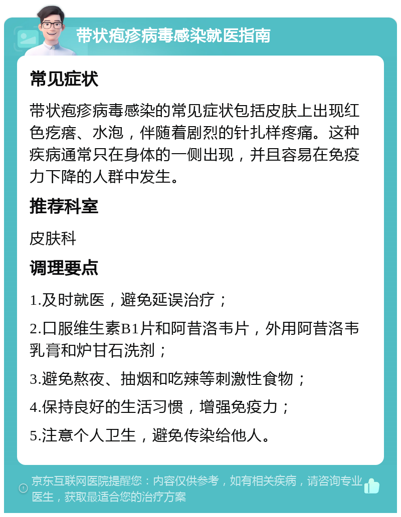 带状疱疹病毒感染就医指南 常见症状 带状疱疹病毒感染的常见症状包括皮肤上出现红色疙瘩、水泡，伴随着剧烈的针扎样疼痛。这种疾病通常只在身体的一侧出现，并且容易在免疫力下降的人群中发生。 推荐科室 皮肤科 调理要点 1.及时就医，避免延误治疗； 2.口服维生素B1片和阿昔洛韦片，外用阿昔洛韦乳膏和炉甘石洗剂； 3.避免熬夜、抽烟和吃辣等刺激性食物； 4.保持良好的生活习惯，增强免疫力； 5.注意个人卫生，避免传染给他人。