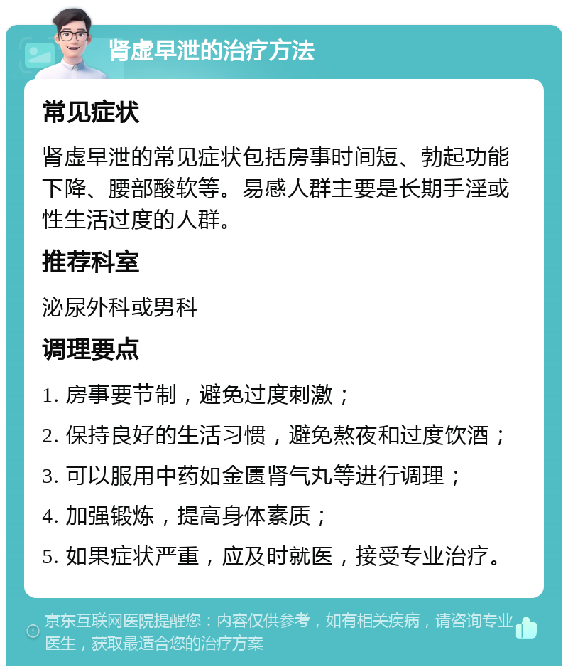 肾虚早泄的治疗方法 常见症状 肾虚早泄的常见症状包括房事时间短、勃起功能下降、腰部酸软等。易感人群主要是长期手淫或性生活过度的人群。 推荐科室 泌尿外科或男科 调理要点 1. 房事要节制，避免过度刺激； 2. 保持良好的生活习惯，避免熬夜和过度饮酒； 3. 可以服用中药如金匮肾气丸等进行调理； 4. 加强锻炼，提高身体素质； 5. 如果症状严重，应及时就医，接受专业治疗。