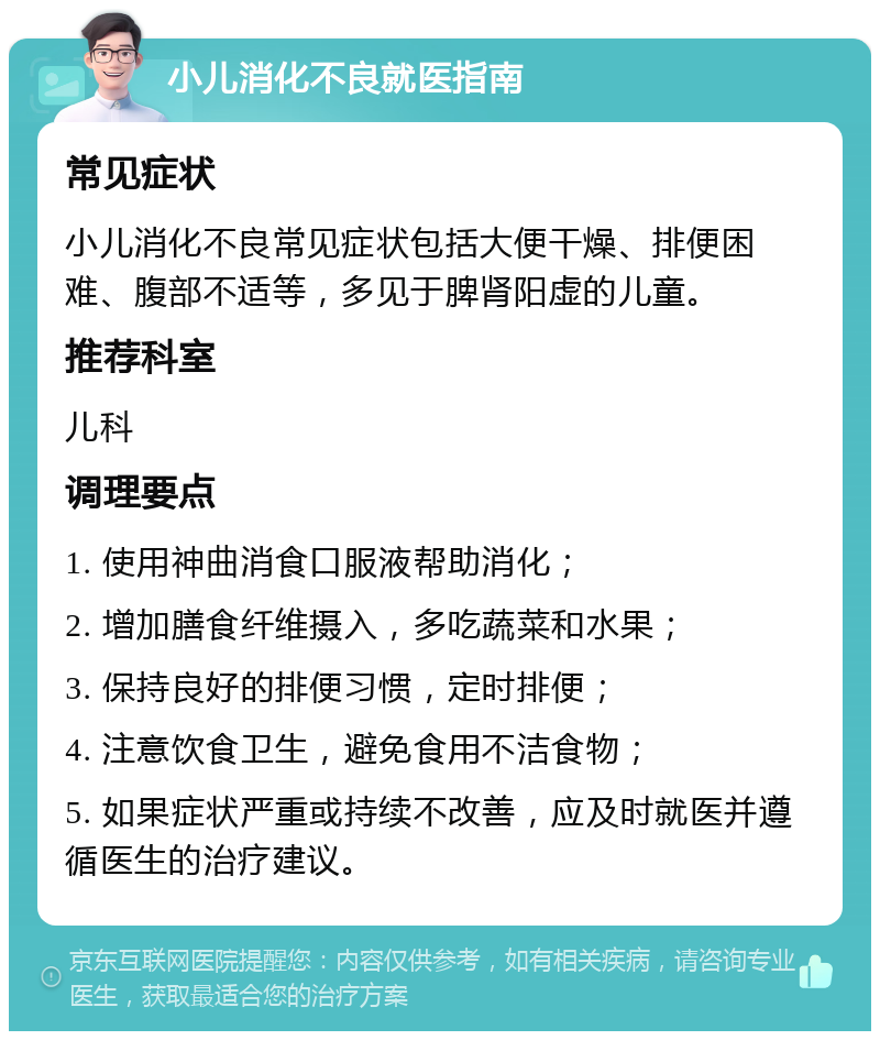 小儿消化不良就医指南 常见症状 小儿消化不良常见症状包括大便干燥、排便困难、腹部不适等，多见于脾肾阳虚的儿童。 推荐科室 儿科 调理要点 1. 使用神曲消食口服液帮助消化； 2. 增加膳食纤维摄入，多吃蔬菜和水果； 3. 保持良好的排便习惯，定时排便； 4. 注意饮食卫生，避免食用不洁食物； 5. 如果症状严重或持续不改善，应及时就医并遵循医生的治疗建议。