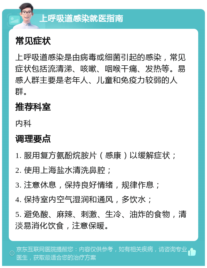 上呼吸道感染就医指南 常见症状 上呼吸道感染是由病毒或细菌引起的感染，常见症状包括流清涕、咳嗽、咽喉干痛、发热等。易感人群主要是老年人、儿童和免疫力较弱的人群。 推荐科室 内科 调理要点 1. 服用复方氨酚烷胺片（感康）以缓解症状； 2. 使用上海盐水清洗鼻腔； 3. 注意休息，保持良好情绪，规律作息； 4. 保持室内空气湿润和通风，多饮水； 5. 避免酸、麻辣、刺激、生冷、油炸的食物，清淡易消化饮食，注意保暖。