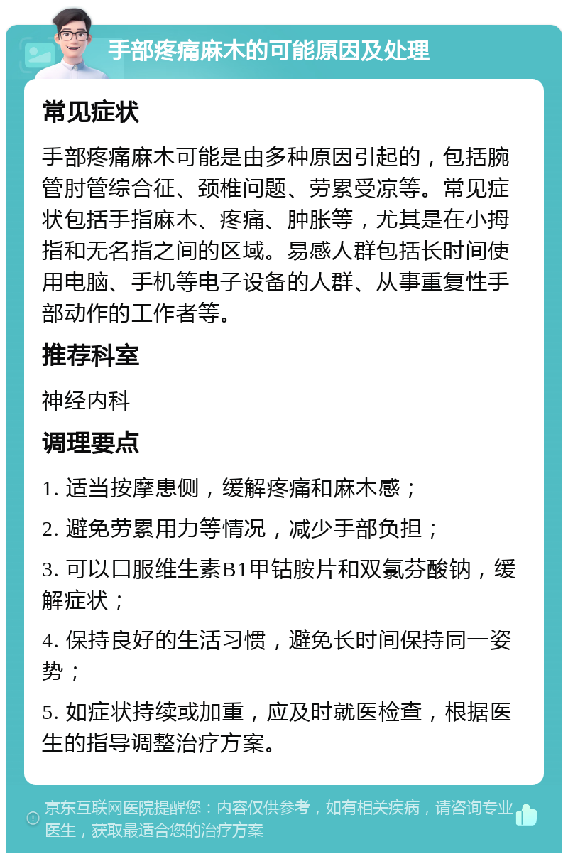 手部疼痛麻木的可能原因及处理 常见症状 手部疼痛麻木可能是由多种原因引起的，包括腕管肘管综合征、颈椎问题、劳累受凉等。常见症状包括手指麻木、疼痛、肿胀等，尤其是在小拇指和无名指之间的区域。易感人群包括长时间使用电脑、手机等电子设备的人群、从事重复性手部动作的工作者等。 推荐科室 神经内科 调理要点 1. 适当按摩患侧，缓解疼痛和麻木感； 2. 避免劳累用力等情况，减少手部负担； 3. 可以口服维生素B1甲钴胺片和双氯芬酸钠，缓解症状； 4. 保持良好的生活习惯，避免长时间保持同一姿势； 5. 如症状持续或加重，应及时就医检查，根据医生的指导调整治疗方案。