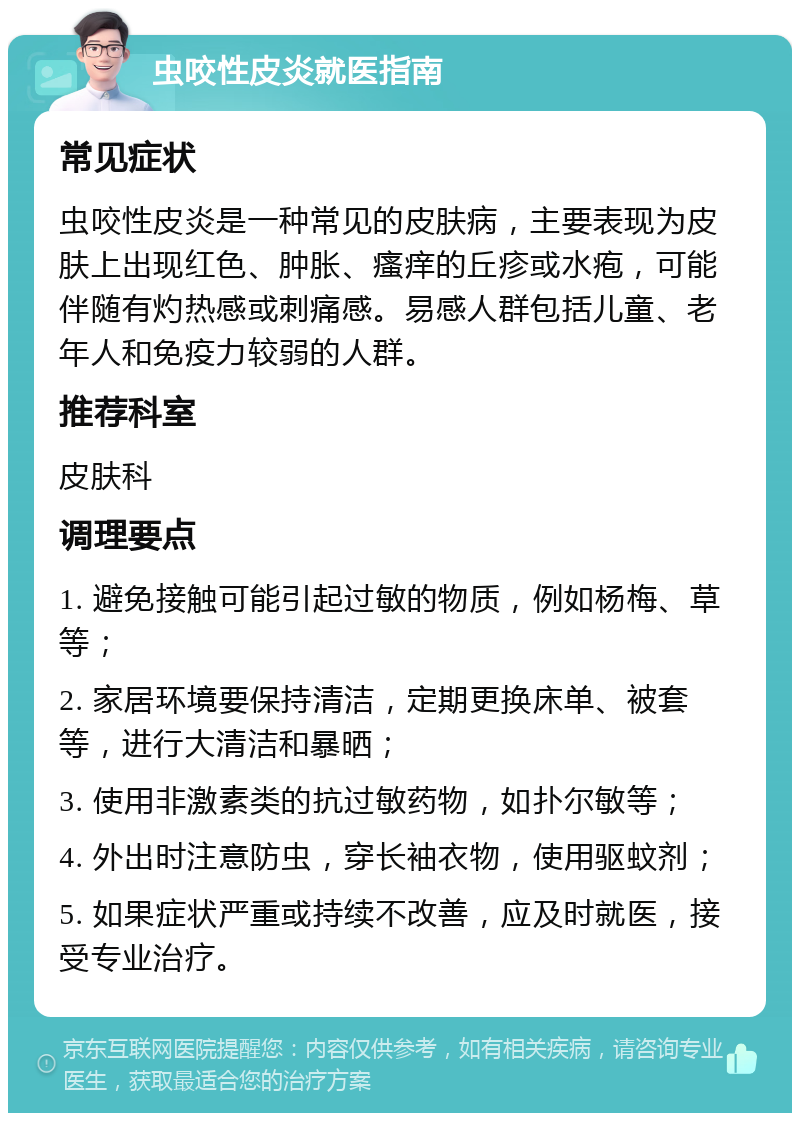 虫咬性皮炎就医指南 常见症状 虫咬性皮炎是一种常见的皮肤病，主要表现为皮肤上出现红色、肿胀、瘙痒的丘疹或水疱，可能伴随有灼热感或刺痛感。易感人群包括儿童、老年人和免疫力较弱的人群。 推荐科室 皮肤科 调理要点 1. 避免接触可能引起过敏的物质，例如杨梅、草等； 2. 家居环境要保持清洁，定期更换床单、被套等，进行大清洁和暴晒； 3. 使用非激素类的抗过敏药物，如扑尔敏等； 4. 外出时注意防虫，穿长袖衣物，使用驱蚊剂； 5. 如果症状严重或持续不改善，应及时就医，接受专业治疗。