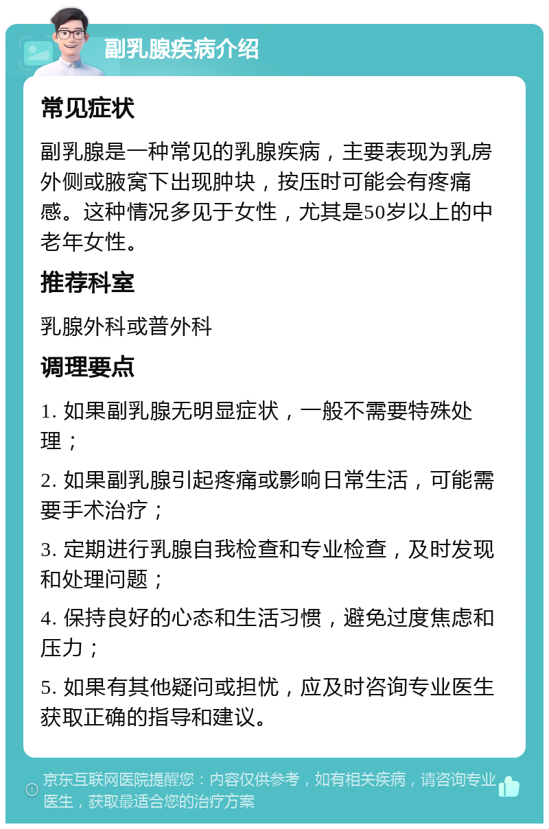 副乳腺疾病介绍 常见症状 副乳腺是一种常见的乳腺疾病，主要表现为乳房外侧或腋窝下出现肿块，按压时可能会有疼痛感。这种情况多见于女性，尤其是50岁以上的中老年女性。 推荐科室 乳腺外科或普外科 调理要点 1. 如果副乳腺无明显症状，一般不需要特殊处理； 2. 如果副乳腺引起疼痛或影响日常生活，可能需要手术治疗； 3. 定期进行乳腺自我检查和专业检查，及时发现和处理问题； 4. 保持良好的心态和生活习惯，避免过度焦虑和压力； 5. 如果有其他疑问或担忧，应及时咨询专业医生获取正确的指导和建议。