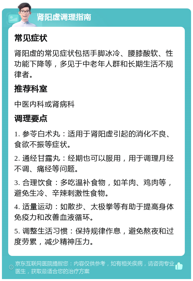 肾阳虚调理指南 常见症状 肾阳虚的常见症状包括手脚冰冷、腰膝酸软、性功能下降等，多见于中老年人群和长期生活不规律者。 推荐科室 中医内科或肾病科 调理要点 1. 参苓白术丸：适用于肾阳虚引起的消化不良、食欲不振等症状。 2. 通经甘露丸：经期也可以服用，用于调理月经不调、痛经等问题。 3. 合理饮食：多吃温补食物，如羊肉、鸡肉等，避免生冷、辛辣刺激性食物。 4. 适量运动：如散步、太极拳等有助于提高身体免疫力和改善血液循环。 5. 调整生活习惯：保持规律作息，避免熬夜和过度劳累，减少精神压力。