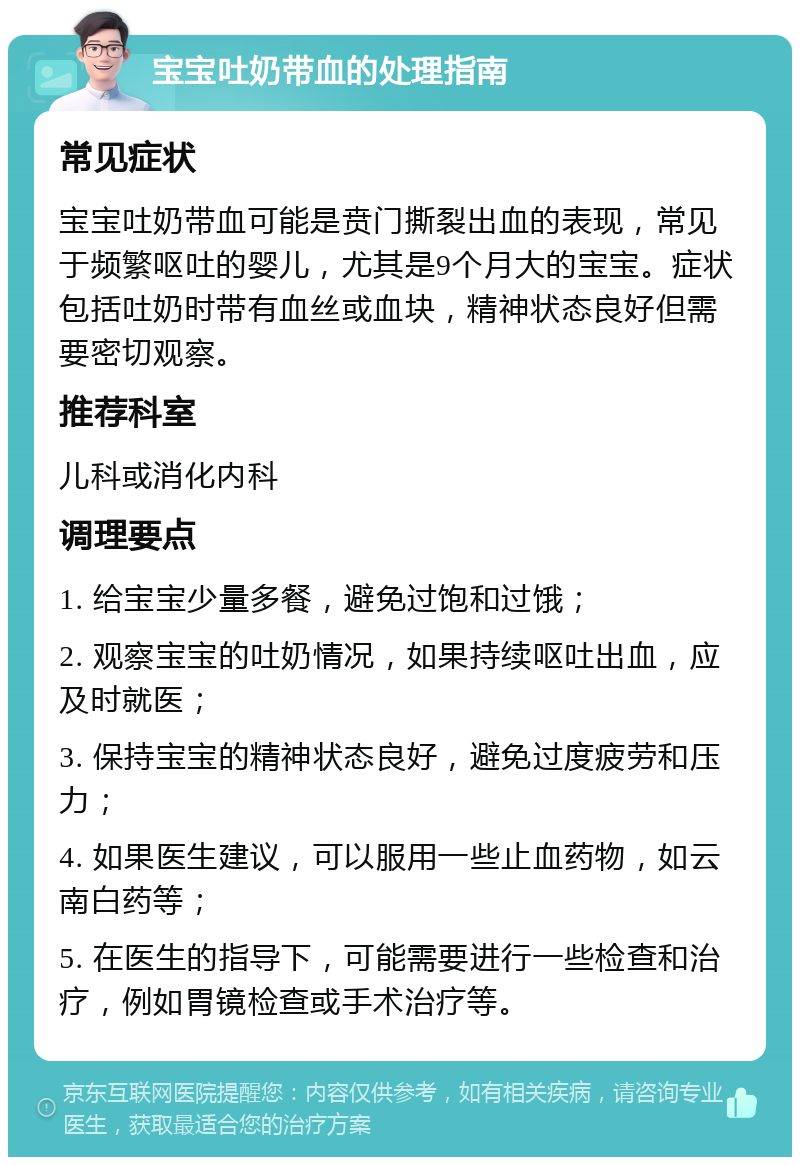 宝宝吐奶带血的处理指南 常见症状 宝宝吐奶带血可能是贲门撕裂出血的表现，常见于频繁呕吐的婴儿，尤其是9个月大的宝宝。症状包括吐奶时带有血丝或血块，精神状态良好但需要密切观察。 推荐科室 儿科或消化内科 调理要点 1. 给宝宝少量多餐，避免过饱和过饿； 2. 观察宝宝的吐奶情况，如果持续呕吐出血，应及时就医； 3. 保持宝宝的精神状态良好，避免过度疲劳和压力； 4. 如果医生建议，可以服用一些止血药物，如云南白药等； 5. 在医生的指导下，可能需要进行一些检查和治疗，例如胃镜检查或手术治疗等。