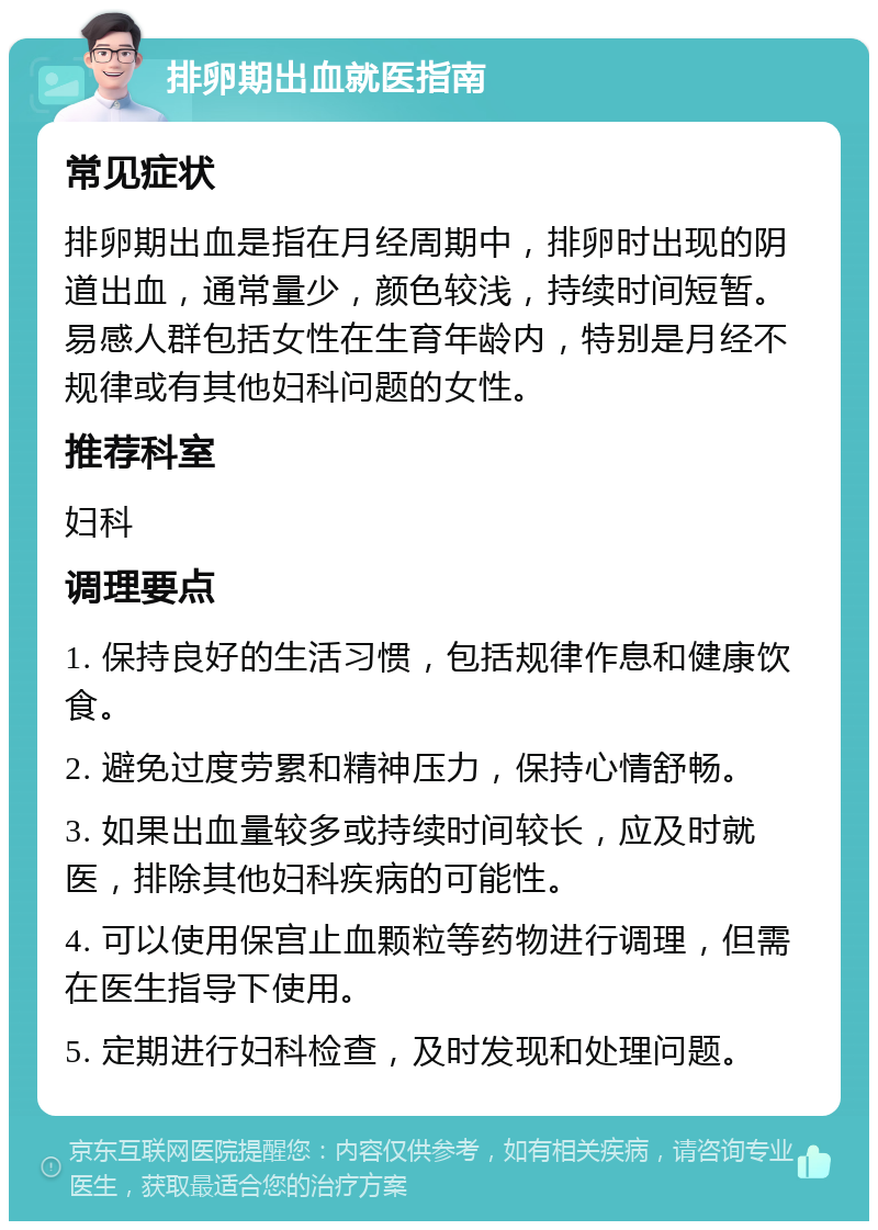 排卵期出血就医指南 常见症状 排卵期出血是指在月经周期中，排卵时出现的阴道出血，通常量少，颜色较浅，持续时间短暂。易感人群包括女性在生育年龄内，特别是月经不规律或有其他妇科问题的女性。 推荐科室 妇科 调理要点 1. 保持良好的生活习惯，包括规律作息和健康饮食。 2. 避免过度劳累和精神压力，保持心情舒畅。 3. 如果出血量较多或持续时间较长，应及时就医，排除其他妇科疾病的可能性。 4. 可以使用保宫止血颗粒等药物进行调理，但需在医生指导下使用。 5. 定期进行妇科检查，及时发现和处理问题。