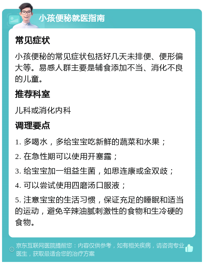 小孩便秘就医指南 常见症状 小孩便秘的常见症状包括好几天未排便、便形偏大等。易感人群主要是辅食添加不当、消化不良的儿童。 推荐科室 儿科或消化内科 调理要点 1. 多喝水，多给宝宝吃新鲜的蔬菜和水果； 2. 在急性期可以使用开塞露； 3. 给宝宝加一组益生菌，如思连康或金双歧； 4. 可以尝试使用四磨汤口服液； 5. 注意宝宝的生活习惯，保证充足的睡眠和适当的运动，避免辛辣油腻刺激性的食物和生冷硬的食物。