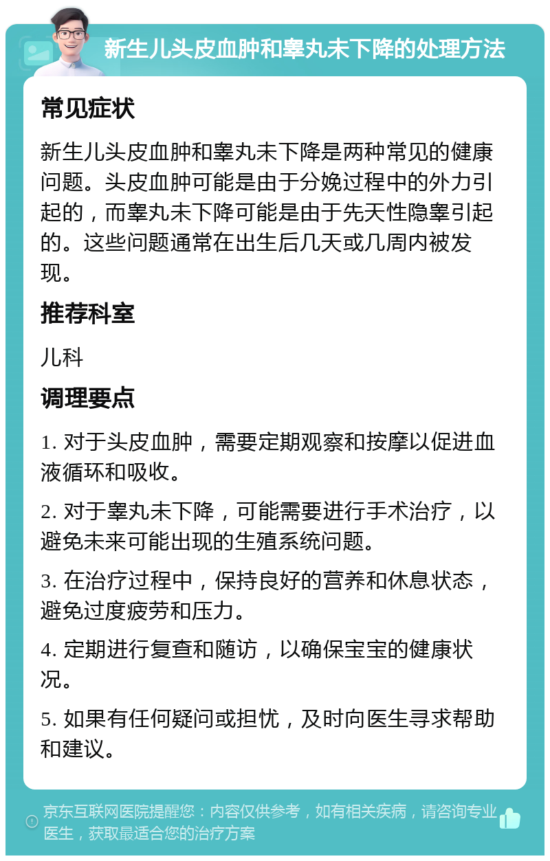 新生儿头皮血肿和睾丸未下降的处理方法 常见症状 新生儿头皮血肿和睾丸未下降是两种常见的健康问题。头皮血肿可能是由于分娩过程中的外力引起的，而睾丸未下降可能是由于先天性隐睾引起的。这些问题通常在出生后几天或几周内被发现。 推荐科室 儿科 调理要点 1. 对于头皮血肿，需要定期观察和按摩以促进血液循环和吸收。 2. 对于睾丸未下降，可能需要进行手术治疗，以避免未来可能出现的生殖系统问题。 3. 在治疗过程中，保持良好的营养和休息状态，避免过度疲劳和压力。 4. 定期进行复查和随访，以确保宝宝的健康状况。 5. 如果有任何疑问或担忧，及时向医生寻求帮助和建议。