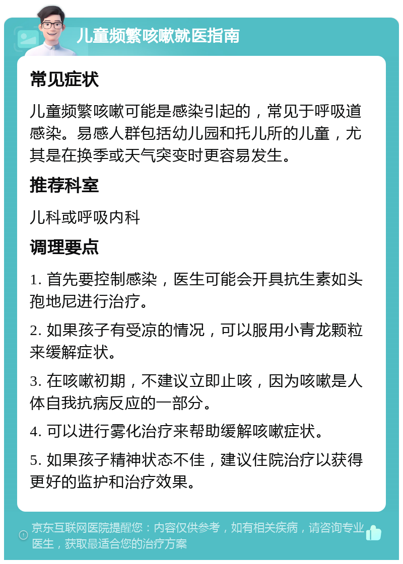 儿童频繁咳嗽就医指南 常见症状 儿童频繁咳嗽可能是感染引起的，常见于呼吸道感染。易感人群包括幼儿园和托儿所的儿童，尤其是在换季或天气突变时更容易发生。 推荐科室 儿科或呼吸内科 调理要点 1. 首先要控制感染，医生可能会开具抗生素如头孢地尼进行治疗。 2. 如果孩子有受凉的情况，可以服用小青龙颗粒来缓解症状。 3. 在咳嗽初期，不建议立即止咳，因为咳嗽是人体自我抗病反应的一部分。 4. 可以进行雾化治疗来帮助缓解咳嗽症状。 5. 如果孩子精神状态不佳，建议住院治疗以获得更好的监护和治疗效果。