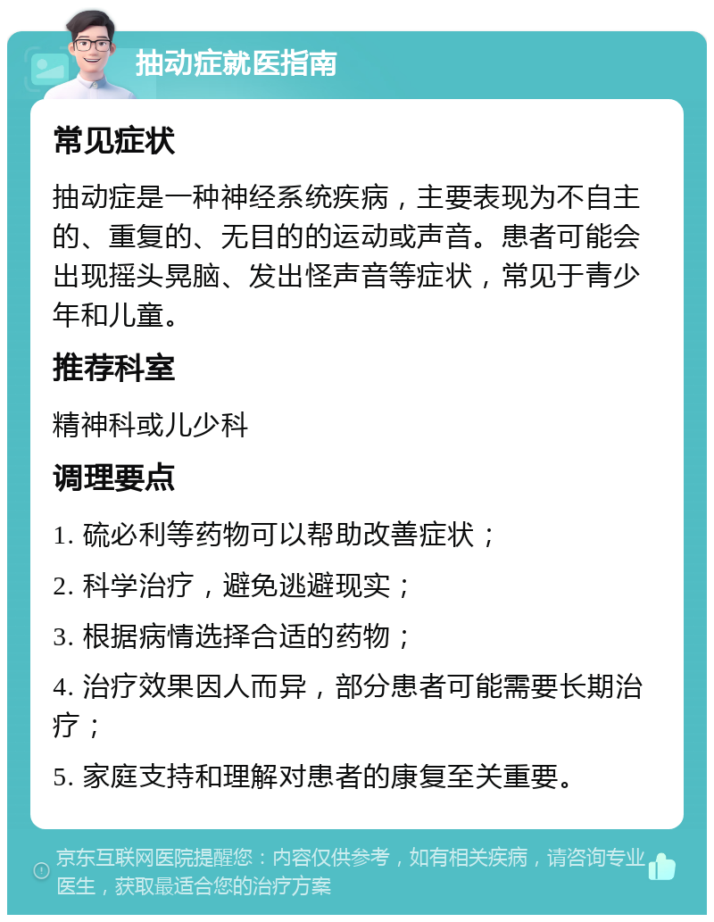 抽动症就医指南 常见症状 抽动症是一种神经系统疾病，主要表现为不自主的、重复的、无目的的运动或声音。患者可能会出现摇头晃脑、发出怪声音等症状，常见于青少年和儿童。 推荐科室 精神科或儿少科 调理要点 1. 硫必利等药物可以帮助改善症状； 2. 科学治疗，避免逃避现实； 3. 根据病情选择合适的药物； 4. 治疗效果因人而异，部分患者可能需要长期治疗； 5. 家庭支持和理解对患者的康复至关重要。