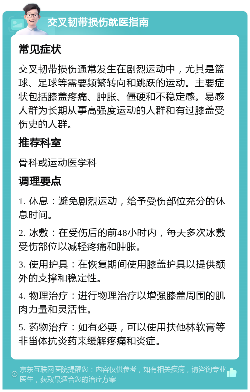 交叉韧带损伤就医指南 常见症状 交叉韧带损伤通常发生在剧烈运动中，尤其是篮球、足球等需要频繁转向和跳跃的运动。主要症状包括膝盖疼痛、肿胀、僵硬和不稳定感。易感人群为长期从事高强度运动的人群和有过膝盖受伤史的人群。 推荐科室 骨科或运动医学科 调理要点 1. 休息：避免剧烈运动，给予受伤部位充分的休息时间。 2. 冰敷：在受伤后的前48小时内，每天多次冰敷受伤部位以减轻疼痛和肿胀。 3. 使用护具：在恢复期间使用膝盖护具以提供额外的支撑和稳定性。 4. 物理治疗：进行物理治疗以增强膝盖周围的肌肉力量和灵活性。 5. 药物治疗：如有必要，可以使用扶他林软膏等非甾体抗炎药来缓解疼痛和炎症。