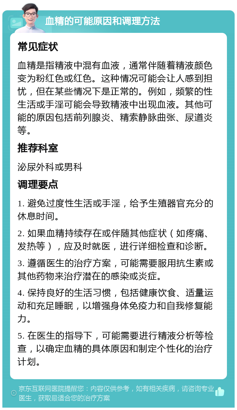 血精的可能原因和调理方法 常见症状 血精是指精液中混有血液，通常伴随着精液颜色变为粉红色或红色。这种情况可能会让人感到担忧，但在某些情况下是正常的。例如，频繁的性生活或手淫可能会导致精液中出现血液。其他可能的原因包括前列腺炎、精索静脉曲张、尿道炎等。 推荐科室 泌尿外科或男科 调理要点 1. 避免过度性生活或手淫，给予生殖器官充分的休息时间。 2. 如果血精持续存在或伴随其他症状（如疼痛、发热等），应及时就医，进行详细检查和诊断。 3. 遵循医生的治疗方案，可能需要服用抗生素或其他药物来治疗潜在的感染或炎症。 4. 保持良好的生活习惯，包括健康饮食、适量运动和充足睡眠，以增强身体免疫力和自我修复能力。 5. 在医生的指导下，可能需要进行精液分析等检查，以确定血精的具体原因和制定个性化的治疗计划。