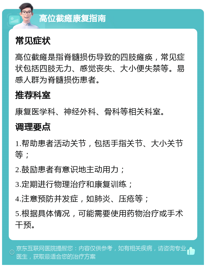 高位截瘫康复指南 常见症状 高位截瘫是指脊髓损伤导致的四肢瘫痪，常见症状包括四肢无力、感觉丧失、大小便失禁等。易感人群为脊髓损伤患者。 推荐科室 康复医学科、神经外科、骨科等相关科室。 调理要点 1.帮助患者活动关节，包括手指关节、大小关节等； 2.鼓励患者有意识地主动用力； 3.定期进行物理治疗和康复训练； 4.注意预防并发症，如肺炎、压疮等； 5.根据具体情况，可能需要使用药物治疗或手术干预。