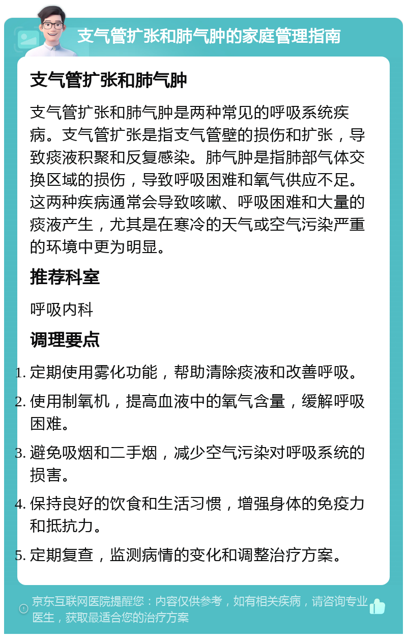 支气管扩张和肺气肿的家庭管理指南 支气管扩张和肺气肿 支气管扩张和肺气肿是两种常见的呼吸系统疾病。支气管扩张是指支气管壁的损伤和扩张，导致痰液积聚和反复感染。肺气肿是指肺部气体交换区域的损伤，导致呼吸困难和氧气供应不足。这两种疾病通常会导致咳嗽、呼吸困难和大量的痰液产生，尤其是在寒冷的天气或空气污染严重的环境中更为明显。 推荐科室 呼吸内科 调理要点 定期使用雾化功能，帮助清除痰液和改善呼吸。 使用制氧机，提高血液中的氧气含量，缓解呼吸困难。 避免吸烟和二手烟，减少空气污染对呼吸系统的损害。 保持良好的饮食和生活习惯，增强身体的免疫力和抵抗力。 定期复查，监测病情的变化和调整治疗方案。