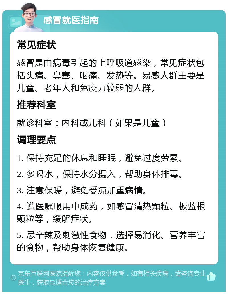 感冒就医指南 常见症状 感冒是由病毒引起的上呼吸道感染，常见症状包括头痛、鼻塞、咽痛、发热等。易感人群主要是儿童、老年人和免疫力较弱的人群。 推荐科室 就诊科室：内科或儿科（如果是儿童） 调理要点 1. 保持充足的休息和睡眠，避免过度劳累。 2. 多喝水，保持水分摄入，帮助身体排毒。 3. 注意保暖，避免受凉加重病情。 4. 遵医嘱服用中成药，如感冒清热颗粒、板蓝根颗粒等，缓解症状。 5. 忌辛辣及刺激性食物，选择易消化、营养丰富的食物，帮助身体恢复健康。